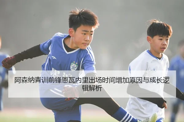 阿森纳青训前锋恩瓦内里出场时间增加原因与成长逻辑解析