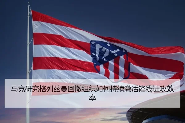 马竞研究格列兹曼回撤组织如何持续激活锋线进攻效率