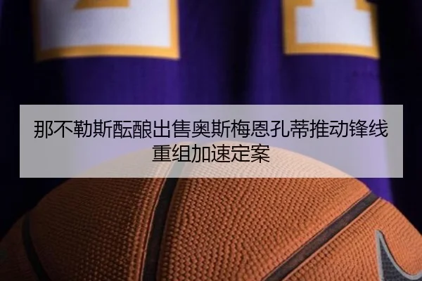 那不勒斯酝酿出售奥斯梅恩孔蒂推动锋线重组加速定案