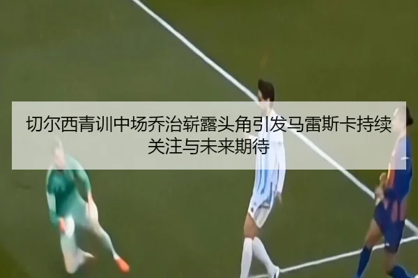 切尔西青训中场乔治崭露头角引发马雷斯卡持续关注与未来期待